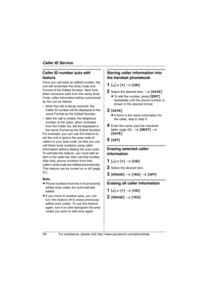 Page 34Caller ID Service
34For assistance, please visit http://www.panasonic.com/phonehelp
Caller ID number auto edit 
feature
Once you call back an edited number, the 
unit will remember the Area Code and 
Format of the Edited Number. Next time 
when someone calls from the same Area 
Code, caller information will be customized 
by the unit as follows: 
– when the call is being received, the 
Caller ID number will be displayed in the 
same Format as the Edited Number.
– after the call is ended, the telephone...