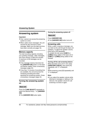 Page 40Answering System
40For assistance, please visit http://www.panasonic.com/phonehelp
Answering system
Important:
LOnly 1 person can access the answering 
system at a time.
L When callers leave messages, the unit 
records the day and time of each 
message. Make sure the date and time 
have been correctly set (page 19).
Memory capacity
The total recording capacity (including 
your greeting message, caller messages, 
and voice memos) is about 60 minutes.
A maximum of 99 messages can be 
recorded.
LIf the...