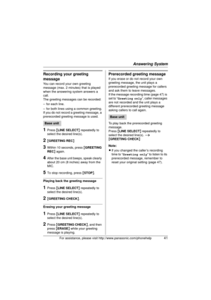Page 41Answering System
For assistance, please visit http://www.panasonic.com/phonehelp41
Recording your greeting 
message
You can record your own greeting 
message (max. 2 minutes) that is played 
when the answering system answers a 
call. 
The greeting messages can be recorded:
– for each line.
– for both lines using a common greeting.
If you do not record a greeting message, a 
prerecorded greeting message is used.
1Press {LINE SELECT } repeatedly to 
select the desired line(s).
2{ GREETING REC }
3Within 10...