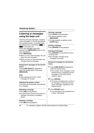 Page 42Answering System
42For assistance, please visit http://www.panasonic.com/phonehelp
Listening to messages 
using the base unit
The base unit plays messages, including 
memo messages, on the line selected for 
the answering system. In standby mode, 
the selected line is indicated by  _ or 
~  on the base unit.
When new messages have been 
recorded, the  {MESSAGE } button on the 
base unit flashes.
Press  {MESSAGE }.
L When you have new messages, the unit 
plays only new messages.
L When you have no new...