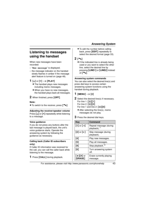 Page 43Answering System
For assistance, please visit http://www.panasonic.com/phonehelp43
Listening to messages 
using the handset
When new messages have been 
recorded:
–“New message ” is displayed.
– the message indicator on the handset  slowly flashes in amber if the message 
alert feature is turned on (page 48).
1{^}  or {V}  i  { PLAY }
L The handset plays new messages 
including memo messages.
L When you have no new messages, 
the handset plays back all messages.
2When finished, press  {OFF} .
Note:
L To...