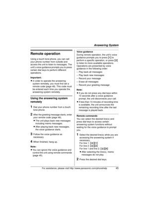 Page 45Answering System
For assistance, please visit http://www.panasonic.com/phonehelp45
Remote operation
Using a touch tone phone, you can call 
your phone number from outside and 
access the unit to listen to messages. The 
unit’s voice guidance prompts you to press 
certain dial keys to perform different 
operations.
Important:
LIn order to operate the answering 
system remotely, you must first set a 
remote code (page 48). This code must 
be entered each time you operate the 
answering system remotely....