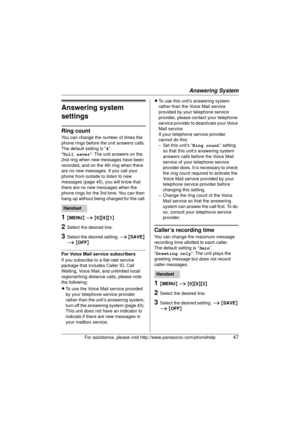 Page 47Answering System
For assistance, please visit http://www.panasonic.com/phonehelp47
Answering system 
settings
Ring count
You can change the number of times the 
phone rings before the unit answers calls.
The default setting is “4”.
“Toll saver ”: The unit answers on the 
2nd ring when new messages have been 
recorded, and on the 4th ring when there 
are no new messages. If you call your 
phone from outside to listen to new 
messages (page 45), you will know that 
there are no new messages when the 
phone...