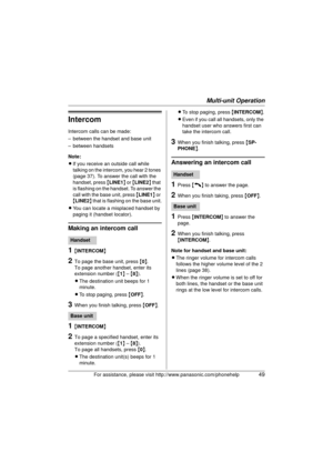 Page 49Multi-unit Operation
For assistance, please visit http://www.panasonic.com/phonehelp49
Intercom
Intercom calls can be made:
– between the handset and base unit
– between handsets
Note: 
LIf you receive an outside call while 
talking on the intercom, you hear 2 tones 
(page 37). To answer the call with the 
handset, press { LINE1} or { LINE2 } that 
is flashing on the handset. To answer the 
call with the base unit, press  {LINE1 } or 
{ LINE2 } that is flashing on the base unit.
L You can locate a...