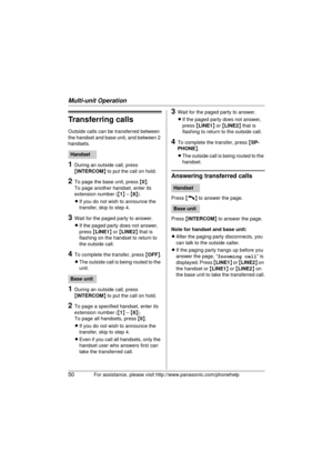Page 50Multi-unit Operation
50For assistance, please visit http://www.panasonic.com/phonehelp
Transferring calls
Outside calls can be transferred between 
the handset and base unit, and between 2 
handsets.
1During an outside call, press 
{INTERCOM}  to put the call on hold.
2To page the base unit, press  {0 }.
To page another handset, enter its 
extension number ( {1 } –  {8 }).
L If you do not wish to announce the 
transfer, skip to step 4.
3Wait for the paged party to answer.
LIf the paged party does not...
