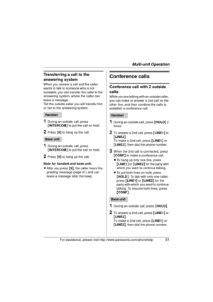 Page 51Multi-unit Operation
For assistance, please visit http://www.panasonic.com/phonehelp51
Transferring a call to the 
answering system
When you answer a call and the caller 
wants to talk to someone who is not 
available, you can transfer the caller to the 
answering system, where the caller can 
leave a message.
Tell the outside caller you will transfer him 
or her to the answering system.
1During an outside call, press 
{INTERCOM}  to put the call on hold.
2Press {9 } to hang up the call.
1During an...