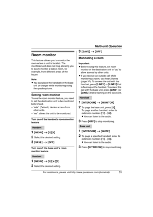 Page 53Multi-unit Operation
For assistance, please visit http://www.panasonic.com/phonehelp53
Room monitor
This feature allows you to monitor the 
room where a unit is located. The 
monitored unit does not ring, allowing you 
to easily monitor a baby’s room, for 
example, from different areas of the 
house.
Note:
LYou can place the handset on the base 
unit or charger while monitoring using 
the speakerphone.
Setting room monitor
To use the room monitor feature, you need 
to set the destination unit to be...