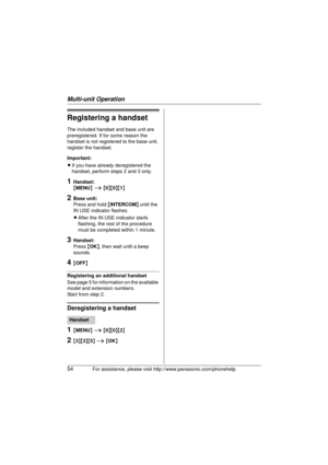 Page 54Multi-unit Operation
54For assistance, please visit http://www.panasonic.com/phonehelp
Registering a handset
The included handset and base unit are 
preregistered. If for some reason the 
handset is not registered to the base unit, 
register the handset.
Important:
LIf you have already deregistered the 
handset, perform steps 2 and 3 only.
1Handset:
{MENU}  i  { 0 }{ 0}{ 1}
2Base unit:
Press and hold  {INTERCOM } until the 
IN USE indicator flashes.
L After the IN USE indicator starts 
flashing, the rest...