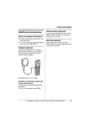 Page 55Useful Information
For assistance, please visit http://www.panasonic.com/phonehelp55
Additional accessories
Sales and support information
LTo order replacement accessories, call 
1-800-332-5368.
L TTY users (hearing or speech impaired 
users) can call 1-866-605-1277.
Headset (optional)
Connecting a headset to the handset 
allows hands-free phone conversations. 
We recommend using the Panasonic 
headset noted on page 5.
LHeadset shown is KX-TCA86.
Switching a call between headset and 
handset...