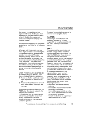 Page 63Useful Information
For assistance, please visit http://www.panasonic.com/phonehelp63
line, ensure the installation of this 
equipment does not disable your alarm 
equipment. If you have questions about 
what will disable alarm equipment, 
consult your telephone company or a 
qualified installer.
This equipment is hearing aid compatible 
as defined by the FCC in 47 CFR Section 
68.316.
When you hold the phone to your ear, 
noise might be heard in your Hearing Aid. 
Some Hearing Aids are not adequately...