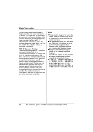 Page 64Useful Information
64For assistance, please visit http://www.panasonic.com/phonehelp
NoticeSome cordless telephones operate at 
frequencies that may cause interference 
to nearby TVs and VCRs. To minimize or 
prevent such interference, the base of th
e
cordless telephone should not be placed 
near or on top of a TV or VCR. If 
interference is experienced, move the 
cordless telephone further away from the 
TV or VCR. This will often reduce, or 
eliminate, interference.
FCC RF Exposure Warning:
The...