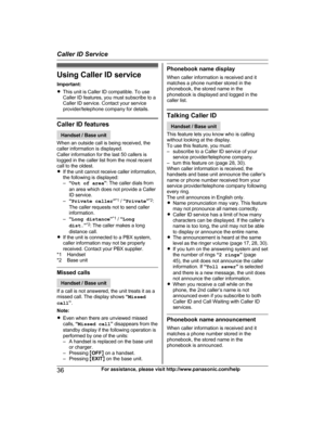 Page 36Using Caller ID service
I mportant:
R This unit is Caller ID compatible. To use
Caller ID features, you must subscribe to a
Caller ID service. Contact your service
provider/telephone company for details. Caller ID features
Handset / Base unit
W
 hen an outside call is being received, the
caller information is displayed.
Caller information for the last 50 callers is
logged in the caller list from the most recent
call to the oldest.
R If the unit cannot receive caller information,
the following is...