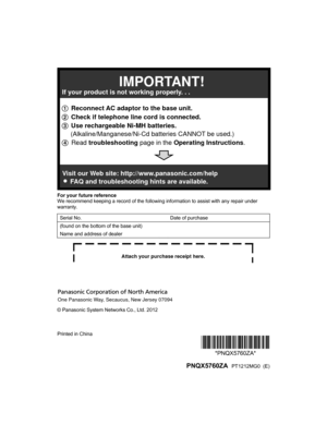 Page 68For your future reference
W
e recommend keeping a record of the following information to assist with any repair under
warranty.
Serial No. Date of purchase
(found on the bottom of the base unit)
Name and address of dealer © Panasonic System Networks Co., Ltd. 2012
Printed in China
*PNQX5760ZA**PNQX5760ZA*
  PNQX5760ZA  PT1212MG0  (E)
TG684x7x(en)_1127_ver021.pdf   682012/11/27   18:16:501 Reconnect AC adaptor to the base unit.
2 Check if telephone line cord is connected.
3 Use rechargeable Ni-MH...