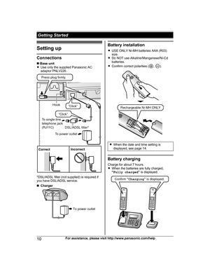 Page 10Setting up
Connections
n
 
Base unit
R Use only the supplied Panasonic AC
adaptor PNLV226. *DSL/ADSL filter (not supplied) is required if
y

ou have DSL/ADSL service.
n Charger Battery installation
R U

SE ONLY Ni-MH batteries AAA (R03)
size.
R Do NOT use Alkaline/Manganese/Ni-Cd
batteries.
R Confirm correct polarities ( ,  ).
R
W
hen the date and time setting is
displayed, see page 14. Battery charging
C

harge for about 7 hours.
R When the batteries are fully charged,
“Fully charged ” is displayed. 10...