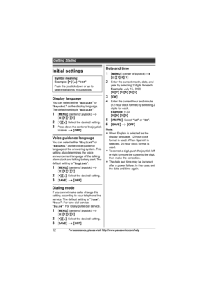 Page 12Getting Started
12For assistance, please visit http://www.panasonic.com/help
Initial settings
Display language
You can select either “English” or 
“Español” as the display language. 
The default setting is “English”.
1{MENU} (center of joystick) i 
{#}{1}{1}{0}
2{V}/{^}: Select the desired setting.
3Press down the center of the joystick 
to save. i {OFF}
Voice guidance language
You can select either “English” or 
“Español” as the voice guidance 
language of the answering system. This 
setting also...
