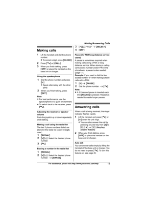 Page 13Making/Answering Calls
13For assistance, please visit http://www.panasonic.com/help
Making calls
1Lift the handset and dial the phone 
number.
LTo correct a digit, press {CLEAR}.
2Press {C} or {CALL}.
3When you finish talking, press 
{OFF} or place the handset on the 
base unit or charger.
Using the speakerphone
1Dial the phone number and press 
{s}.
LSpeak alternately with the other 
party.
2When you finish talking, press 
{OFF}.
Note:
LFor best performance, use the 
speakerphone in a quiet...
