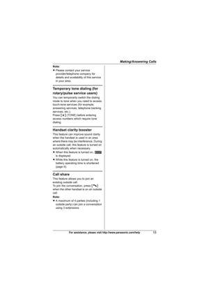Page 15Making/Answering Calls
15For assistance, please visit http://www.panasonic.com/help
Note:
LPlease contact your service 
provider/telephone company for 
details and availability of this service 
in your area.
Temporary tone dialing (for 
rotary/pulse service users)
You can temporarily switch the dialing 
mode to tone when you need to access 
touch-tone services (for example, 
answering services, telephone banking 
services, etc.).
Press {*} (TONE) before entering 
access numbers which require tone...