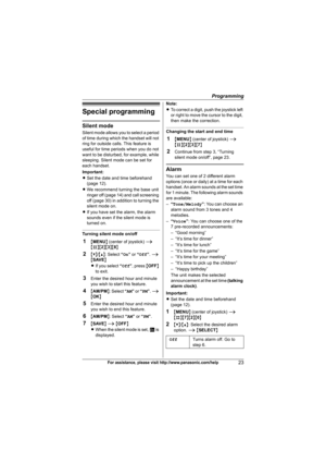 Page 23Programming
23For assistance, please visit http://www.panasonic.com/help
Special programming
Silent mode
Silent mode allows you to select a period 
of time during which the handset will not 
ring for outside calls. This feature is 
useful for time periods when you do not 
want to be disturbed, for example, while 
sleeping. Silent mode can be set for 
each handset.
Important:
LSet the date and time beforehand 
(page 12).
LWe recommend turning the base unit 
ringer off (page 14) and call screening 
off...