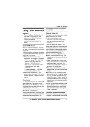 Page 27Caller ID Service
27For assistance, please visit http://www.panasonic.com/help
Using Caller ID service
Important:
LThis unit is Caller ID compatible. To 
use Caller ID features, you must 
subscribe to a Caller ID service. 
Contact your service 
provider/telephone company for 
details.
Caller ID features
When an outside call is being received, 
the caller’s name and phone number are 
displayed.
Caller information for the last 50 callers 
is logged in the caller list from the most 
recent call to the...