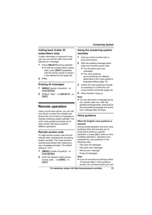 Page 33Answering System
33For assistance, please visit http://www.panasonic.com/help
Calling back (Caller ID 
subscribers only)
If caller information is received for the 
call, you can call the caller back while 
listening to a message.
1Press {SELECT} during playback.
LTo edit the number before calling 
back, press {EDIT} repeatedly 
until the phone number is shown 
in the desired format (page 28).
2{C}
Erasing all messages
1
{MENU} (center of joystick) i
{#}{3}{2}{5}
2{V}/{^}: “Yes” i {SELECT} i 
{OFF}
Remote...
