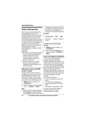 Page 36Voice Mail Service
36For assistance, please visit http://www.panasonic.com/help
Voice mail service
Voice mail is an automatic answering 
service offered by your service 
provider/telephone company. After you 
subscribe to this service, your service 
provider/telephone company’s voice 
mail system answers calls for you when 
you are unavailable to answer the phone 
or when your line is busy. Messages are 
recorded by your service provider/
telephone company, not your telephone. 
Please contact your...