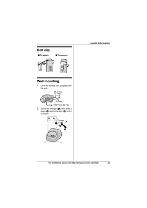 Page 39Useful Information
39For assistance, please visit http://www.panasonic.com/help
Belt clip
Wall mounting
1Drive the screws (not supplied) into 
the wall.
2Mount the charger (A), then slide it 
down (B) and to the right (C) until it 
is secure. ■ To attach■ To remove
25.4 mm
(1 inch)
Screws
(120 V AC, 60 Hz)
A
B
C
TG743x(e).book  Page 39  Monday, December 8, 2008  1:36 PM 