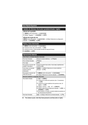 Page 50Guía Rápida Española
50Para obtener ayuda, visite http://www.panasonic.com/help (sólo en inglés)
Cambio de idiomas (Auricular) (predeterminado: inglés)
Idioma de la pantalla
1
{MENU} (centro del joystick) i {#}{1}{1}{0}
2{V}/{^}: “Español” i {GUARDA} i {OFF}
Idioma de la guía de voz
{MENU} (centro del joystick) i {#}{1}{1}{2} i {V}/{^}: Seleccione la configuración 
deseada. i {GUARDA} i {OFF}
Fecha y hora (Auricular)
1{MENU} (centro del joystick) i {#}{1}{0}{1}
2Introduzca el día, mes y año actuales. i...