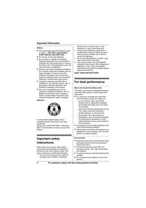 Page 6Important Information
6For assistance, please visit http://www.panasonic.com/help
Battery
LWe recommend using the batteries noted 
on page 4. USE ONLY rechargeable
Ni-MH batteries AAA (R03) size.
LDo not mix old and new batteries.
LDo not open or mutilate the batteries. 
Released electrolyte from the batteries is 
corrosive and may cause burns or injury to 
the eyes or skin. The electrolyte is toxic and 
may be harmful if swallowed.
LExercise care when handling the batteries. 
Do not allow conductive...