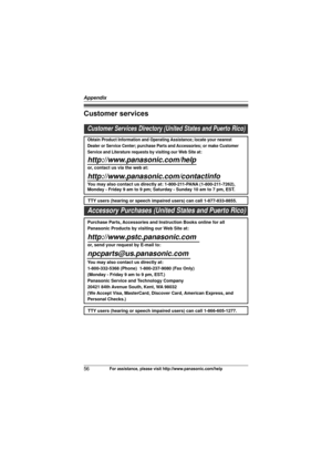 Page 56Appendix
56For assistance, please visit http://www.panasonic.com/help
Customer services
Customer Services Directory (United States and Puerto Rico)
Obtain Product Information and Operating Assistance; locate your nearest 
Dealer or Service Center; purchase Parts and Accessories; or make Customer 
Service and Literature requests by visiting our Web Site at:
http://www.panasonic.com/help
or, contact us via the web at: 
http://www.panasonic.com/contactinfo
You may also contact us directly at: 1-800-211-PANA...