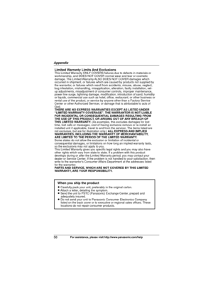 Page 58Appendix
58For assistance, please visit http://www.panasonic.com/help
Limited Warranty Limits And ExclusionsThis Limited Warranty ONLY COVERS failures due to defects in materials or 
workmanship, and DOES NOT COVER normal wear and tear or cosmetic 
damage. The Limited Warranty ALSO DOES NOT COVER damages which 
occurred in shipment, or failures which are caused by products not supplied by 
the warrantor, or failures which result from accidents, misuse, abuse, neglect, 
bug infestation, mishandling,...