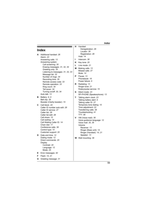 Page 59Index
59
Index
A Additional handset: 26
Alarm: 23
Answering calls: 13
Answering system
Call screening: 30
Erasing messages: 31, 32, 34
Greeting only: 35
Listening to messages: 31, 32, 33
Message list: 32
Number of rings: 34
Recording time: 35
Remote access code: 33
Remote operation: 33
Ring count: 34
Toll saver: 34
Turning on/off: 30, 34
Auto talk: 13
B Battery: 8, 9
Belt clip: 39
Booster (Clarity booster): 15
C Call block: 24
Caller ID number auto edit: 28
Caller ID service: 27
Caller list: 28
Caller...