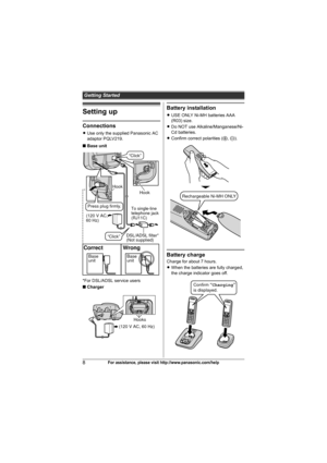 Page 8Getting Started
8For assistance, please visit http://www.panasonic.com/help
Setting up
Connections
LUse only the supplied Panasonic AC 
adaptor PQLV219.
■Base unit
*For DSL/ADSL service users
■Charger
Battery installation
LUSE ONLY Ni-MH batteries AAA 
(R03) size.
LDo NOT use Alkaline/Manganese/Ni-
Cd batteries.
LConfirm correct polarities (S, T).
Battery charge
Charge for about 7 hours.
LWhen the batteries are fully charged, 
the charge indicator goes off.Base
unitBase
unit
Correct Wrong
Hook
Hook
(120...