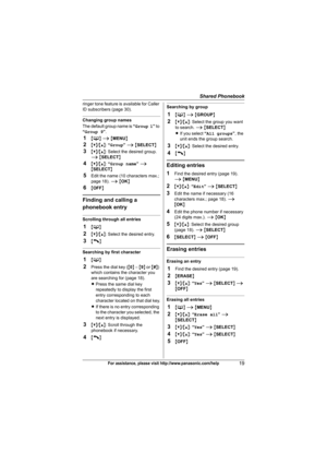 Page 19Shared Phonebook
19For assistance, please visit http://www.panasonic.com/help
ringer tone feature is available for Caller 
ID subscribers (page 30).
Changing group names
The default group name is “Group 1” to 
“Group 9”.
1{C} i {MENU}
2{V}/{^}: “Group” i {SELECT}
3{V}/{^}: Select the desired group. 
i {SELECT}
4{V}/{^}: “Group name” i 
{SELECT}
5Edit the name (10 characters max.; 
page 18). i {OK}
6{OFF}
Finding and calling a 
phonebook entry
Scrolling through all entries
1{C}
2{V}/{^}: Select the...