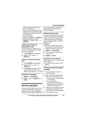 Page 35Answering System
35For assistance, please visit http://www.panasonic.com/help
played except when playing back 
from the message list.
*2 When you play a message from the 
message list, the unit stops message 
playback and the display goes back to 
the message list.
*3 To resume playback:
{V}/{^}: “Playback” i {SELECT}
*4 You can also erase as follows:
{ERASE} i {V}/{^}: “Yes” i 
{SELECT}
Calling back (Caller ID 
subscribers only)
If caller information is received for the 
call, you can call the caller...