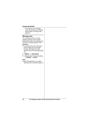 Page 38Answering System
38For assistance, please visit http://www.panasonic.com/help
– If you use your own message, 
record the greeting-only message 
asking callers to call again later 
(page 33).
Message alert
You can select whether or not the 
message indicator on the handset 
flashes slowly when new messages are 
recorded. The default setting is “On”.
Important:
LIf you stored the voice mail access 
number (page 39), the message 
indicator also flashes for newly 
recorded voice mail messages (page 
40)....