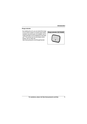 Page 5Introduction
5For assistance, please visit http://www.panasonic.com/help
Range extender
By installing this unit, you can extend the range 
of your phone system to include areas where 
reception was previously not available. Up to 2 
range extenders can be registered to the base 
unit. This product can be purchased online. 
Please visit our Web site: 
http://www.panasonic.com/RangeExtender
Range extender: KX-TGA405
TG7531(e).book  Page 5  Monday, December 28, 2009  6:34 PM 