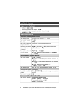 Page 52Guía Rápida Española
52Para obtener ayuda, visite http://www.panasonic.com/help (solo en inglés)
Fecha y hora (Auricular)
1{MENU} i {#}{1}{0}{1}
2Introduzca el día, mes y año actuales. i {OK}
3Introduzca la hora y minuto actuales (formato de reloj de 24 horas).
4{GUARDA} i {OFF}
Operaciones básicas
Cómo hacer y contestar llamadas (Auricular)
Para hacer llamadasMarque el número telefónico. i {C}/{s}
Para contestar llamadas{C}/{s}
Para colgar{OFF}
Para ajustar el volumen del 
receptor o del altavozOprima...