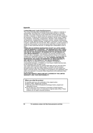 Page 56Appendix
56For assistance, please visit http://www.panasonic.com/help
Limited Warranty Limits And ExclusionsThis Limited Warranty ONLY COVERS failures due to defects in materials or 
workmanship, and DOES NOT COVER normal wear and tear or cosmetic 
damage. The Limited Warranty ALSO DOES NOT COVER damages which 
occurred in shipment, or failures which are caused by products not supplied by 
the warrantor, or failures which result from accidents, misuse, abuse, neglect, 
bug infestation, mishandling,...