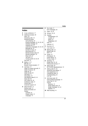 Page 57Index
57
Index
# 4-way conference: 17
A Additional handset: 28
Alarm: 26
Answering calls: 15
Answering system
Call screening: 32
Erasing messages: 33, 34, 35, 36
Greeting message: 33
Greeting only: 37
Listening to messages: 33, 34, 35
Message list: 34
Number of rings: 37
Recording time: 37
Remote access code: 35
Remote operation: 35
Ring count: 37
Toll saver: 37
Turning on/off: 32, 34, 36
Auto talk: 15
B Battery: 9, 10
Belt clip: 14
Booster (Clarity booster): 17
C Call block: 27
Caller ID number auto...