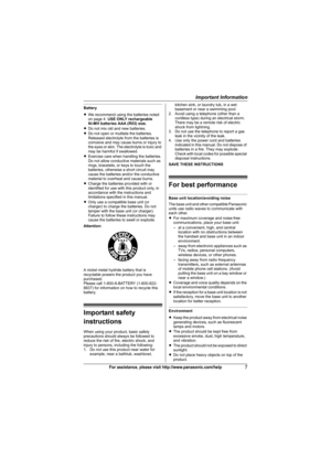 Page 7Important Information
7For assistance, please visit http://www.panasonic.com/help
Battery
LWe recommend using the batteries noted 
on page 4. USE ONLY rechargeable
Ni-MH batteries AAA (R03) size.
LDo not mix old and new batteries.
LDo not open or mutilate the batteries. 
Released electrolyte from the batteries is 
corrosive and may cause burns or injury to 
the eyes or skin. The electrolyte is toxic and 
may be harmful if swallowed.
LExercise care when handling the batteries. 
Do not allow conductive...