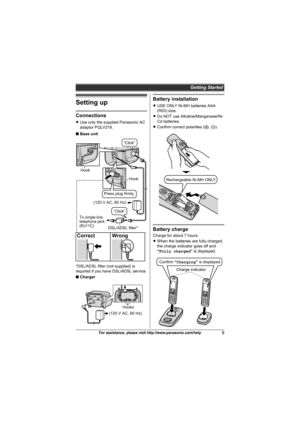 Page 9Getting Started
9For assistance, please visit http://www.panasonic.com/help
Setting up
Connections
LUse only the supplied Panasonic AC 
adaptor PQLV219.
■Base unit
*DSL/ADSL filter (not supplied) is 
required if you have DSL/ADSL service.
■Charger
Battery installation
LUSE ONLY Ni-MH batteries AAA 
(R03) size.
LDo NOT use Alkaline/Manganese/Ni-
Cd batteries.
LConfirm correct polarities (S, T).
Battery charge
Charge for about 7 hours.
LWhen the batteries are fully charged, 
the charge indicator goes off...