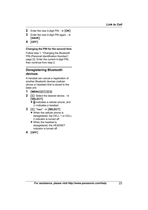 Page 232
Enter the new 4-digit PIN.  a M OK N
3 Enter the new 4-digit PIN again.  a
M SAVE N
4 MOFF N Changing the PIN for the second time
F

ollow step 1, “Changing the Bluetooth
PIN (Personal Identification Number)”,
page 22. Enter the current 4-digit PIN,
then continue from step 2. Deregistering Bluetooth
d

evices
A handset can cancel a registration of
another Bluetooth devices (cellular
phone or headset) that is stored to the
base unit.
1 MMENU N#134
2 Mb N: Select the desired device.  a
M SELECT N
R...