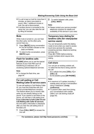 Page 33R
If a call is kept on hold for more than 9
minutes, an alarm tone starts to
sound. After 1 additional minute on
hold, the call is disconnected.
R If another phone is connected to the
same line, you can also take the call
by lifting its handset. Mute
W

hile mute is turned on, you can hear
the other party, but the other party
cannot hear you.
1 Press  MMUTE N during conversation.
R The SP-PHONE indicator on the
base unit flashes.
2 To return to the conversation, press
MMUTE N again. Flash for landline...