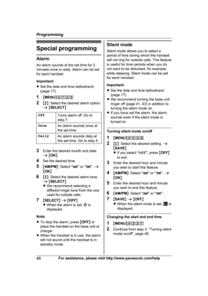 Page 46Special programming
Alarm
A
n alarm sounds at the set time for 3
minutes once or daily. Alarm can be set
for each handset.
Important:
R Set the date and time beforehand
(page 17).
1 MMENU N#720
2 Mb N: Select the desired alarm option.
a  M SELECT N
Off Turns alarm off. Go to
s

tep 7.
Once An alarm sounds once at
t

he set time.
Daily An alarm sounds daily at
t

he set time. Go to step 4. 3
E
nter the desired month and date.
a M OK N
4 Set the desired time.
5 MAM/PM N: Select  “AM ” or  “PM ”.  a
M OK N...