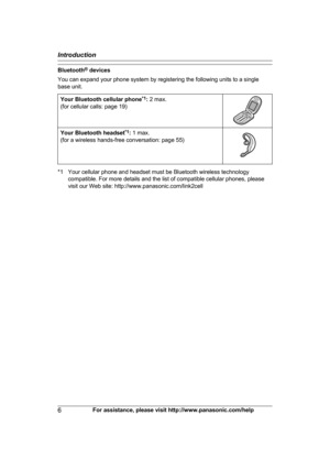 Page 6Bluetooth
®
  devices
You can expand your phone system by registering the following units to a single
base unit.
Your Bluetooth cellular phone *
 1
:  2 max.
(for cellular calls: page 19) Your Bluetooth headset
*
 1
:  1 max.
(for a wireless hands-free conversation: page 55) *1 Your cellular phone and headset must be Bluetooth wireless technology
c
 ompatible. For more details and the list of compatible cellular phones, please
visit our Web site: http://www.panasonic.com/link2cell
6 For assistance,...