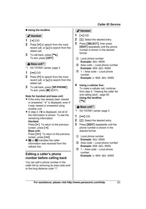 Page 51n
 Using the landline  Handset
1 MF N 

CID
2 Press  MC N to search from the most
recent call, or  MD N to search from the
oldest call.
3 To call back, press  M N
.
T

o exit, press  MOFF N.  Base unit
*
 1
*1 KX-TG7641 series: page 3
1 M N
 
CID
2 Press  MC N to search from the most
recent call, or  MD N to search from the
oldest call.
3 To call back, press  MSP-PHONE N.
To exit, press  Mn N (EXIT).
Note for handset and base unit:
R If the entry has already been viewed
or answered, “ ” is displayed,...