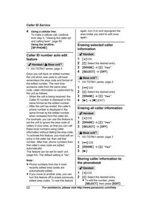 Page 524
Using a cellular line:
To make a cellular call, continue
from step 3, “Viewing the caller list
and calling back”, page 50.
Using the landline:
MSP-PHONE NCaller ID number auto edit
f

eature  Handset /   Base unit
*
 1
*1 KX-TG7641 series: page 3
Once you call back an edited number,
the unit which was used to call back
remembers the area code and format of
the edited number. The next time
someone calls from the same area
code, caller information is customized by
the unit as follows:
– When the call is...