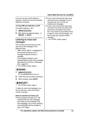 Page 65If you are not sure which setting is
r
equired, contact your service provider/
telephone company. Turning VM tone detection on/off
T

he default setting is  “On ”.
1 MMENU N#332
2 Mb N: Select the desired setting.  a
M SAVE N a  M OFF N Listening to voice mail
m

essages
The unit lets you know that you have
new voice mail messages in the
following ways:
– “New Voice Mail ” is displayed on
the handset and base unit *1
 if
message indication service is
available.
– The message indicator on the handset...