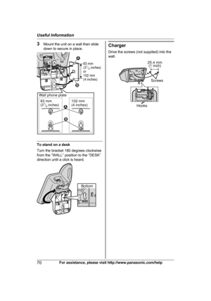 Page 703
Mount the unit on a wall then slide
down to secure in place. To stand on a desk
T

urn the bracket 180 degrees clockwise
from the “WALL” position to the “DESK”
direction until a click is heard. Charger
D

rive the screws (not supplied) into the
wall. 70
For assistance, please visit http://www.panasonic.com/helpUseful Information83 mm 
(31/4 inches)
or
102 mm 
(4 inches)
83 mm
(31/4 inches) Wall phone plate
102 mm
(4 inches)
1
2
1
2 Bottom 25.4 mm
(1 inch)
Screws
Hooks  