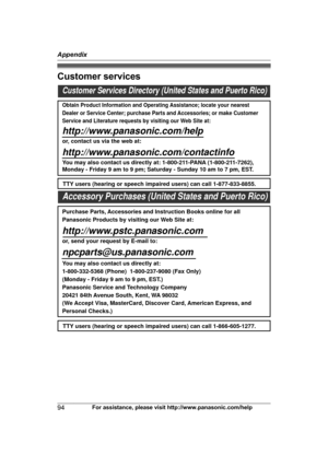 Page 94Customer services
94
For assistance, please visit http://www.panasonic.com/helpAppendixCustomer Services Directory (United States and Puerto Rico)
Obtain Product Information and Operating Assistance; locate your nearest 
Dealer or Service Center; purchase Parts and Accessories; or make Customer 
Service and Literature requests by visiting our Web Site at:
http://www.panasonic.com/help
or, contact us via the web at: 
http://www.panasonic.com/contactinfo
You may also contact us directly at: 1-800-211-PANA...